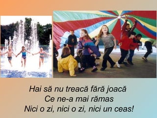 Hai să nu treacă fără joacă  Ce ne-a mai rămas Nici o zi, nici o zi, nici un ceas ! 