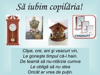 Să iubim copilăria ! Clipe, ore, ani şi veacuri vin , Le goneşte timpul că-i hain. De teamă să nu-ntârzie cumva Le obligă să nu stea Oricât ar vrea de puţin. 