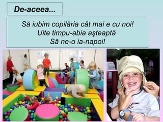 Să iubim copilăria cât mai e cu noi ! Uite timpu-abia aşteaptă  Să ne-o ia-napoi ! De-aceea... 