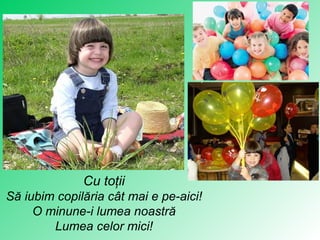 Cu toţii Să iubim copilăria cât mai e pe-aici ! O minune-i lumea noastră Lumea celor mic i! 