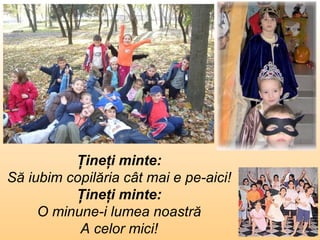 Ţineţi minte : Să iubim copilăria cât mai e pe-aici ! Ţineţi minte : O minune-i lumea noastră A celor mici ! 