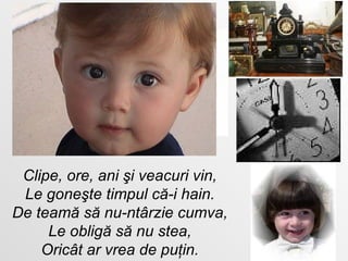 Clipe, ore, ani şi veacuri vin , Le goneşte timpul că-i hain. De teamă să nu-ntârzie cumva , Le obligă să nu stea , Oricât ar vrea de puţin. 