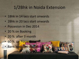 1/2Bhk in Noida Extension
• 1Bhk in 14 lacs start onwards
• 2Bhk in 20 lacs start onwards
• Possesion in Dec 2014
• 20 % on Booking
• 20 % after 3 month
• 60 % on Possesioon
• Bank loan also available
 