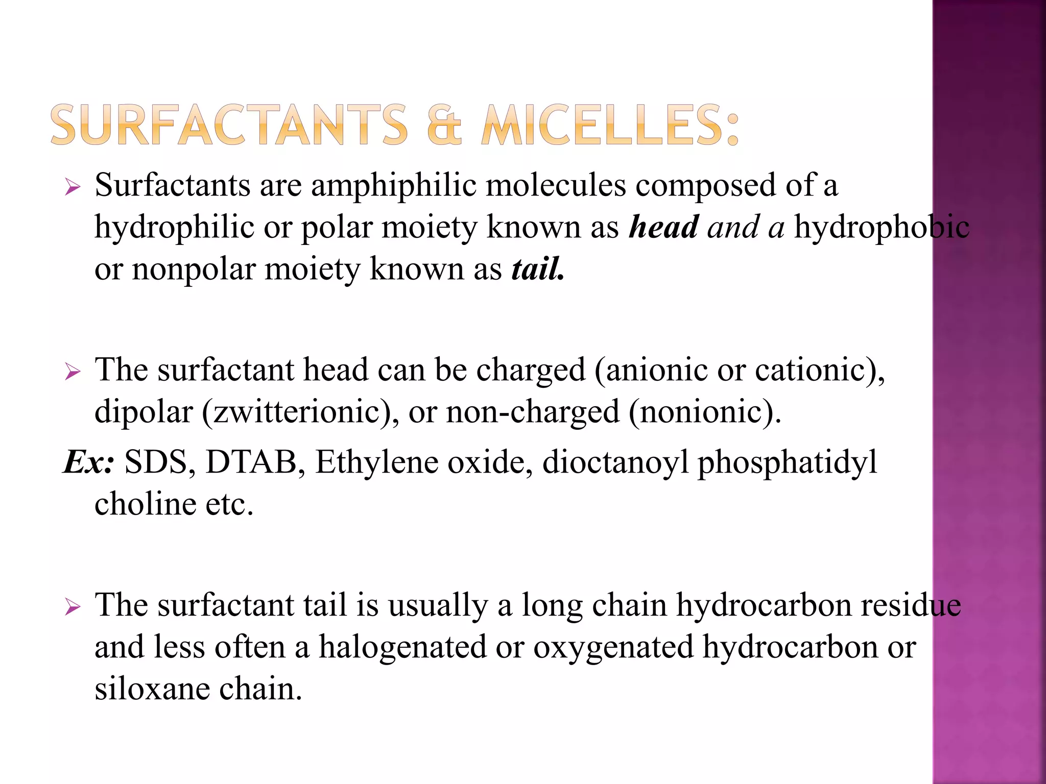  Surfactants are amphiphilic molecules composed of a 
hydrophilic or polar moiety known as head and a hydrophobic 
or nonpolar moiety known as tail. 
 The surfactant head can be charged (anionic or cationic), 
dipolar (zwitterionic), or non-charged (nonionic). 
Ex: SDS, DTAB, Ethylene oxide, dioctanoyl phosphatidyl 
choline etc. 
 The surfactant tail is usually a long chain hydrocarbon residue 
and less often a halogenated or oxygenated hydrocarbon or 
siloxane chain. 
 