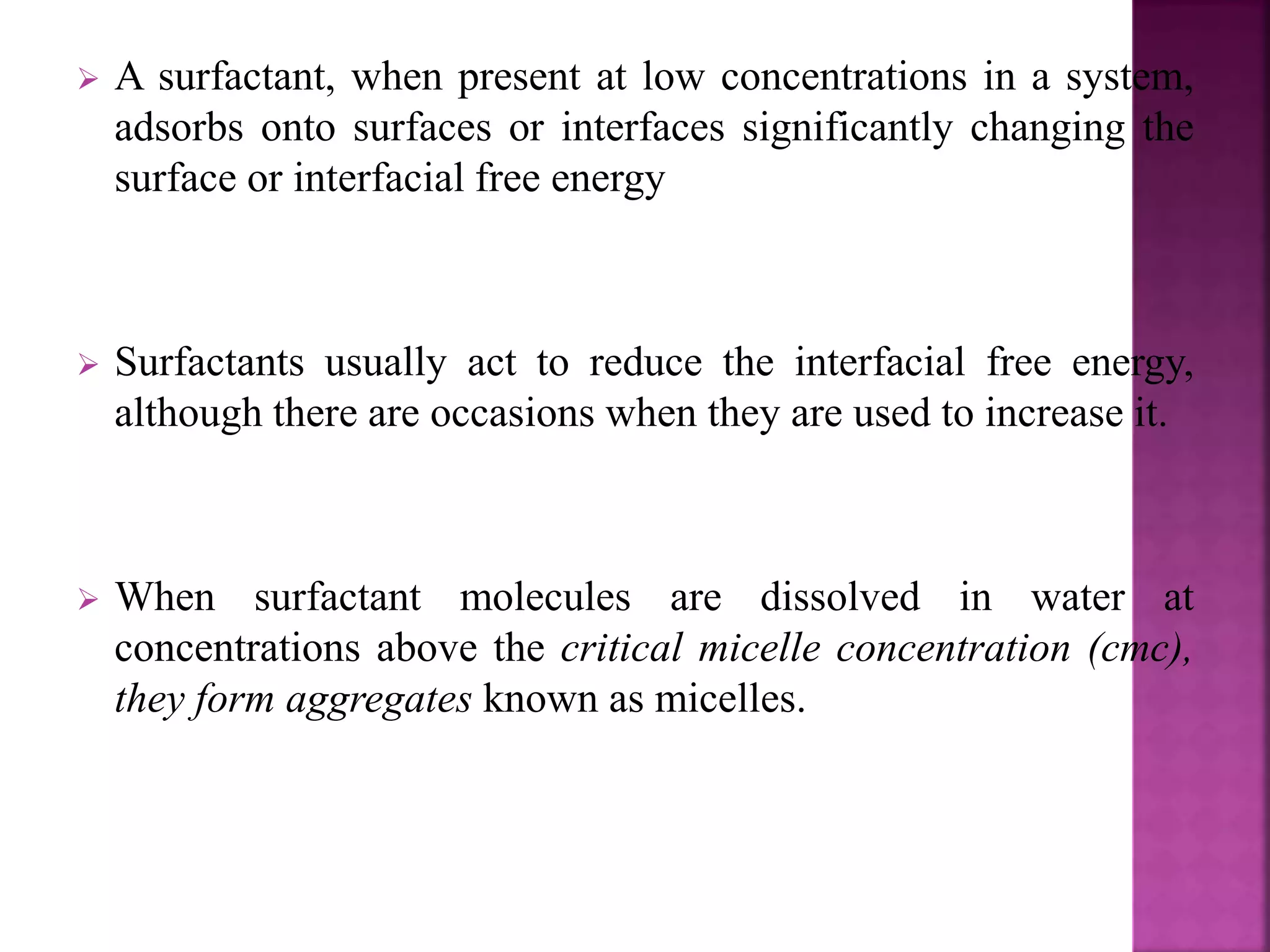  A surfactant, when present at low concentrations in a system, 
adsorbs onto surfaces or interfaces significantly changing the 
surface or interfacial free energy 
 Surfactants usually act to reduce the interfacial free energy, 
although there are occasions when they are used to increase it. 
 When surfactant molecules are dissolved in water at 
concentrations above the critical micelle concentration (cmc), 
they form aggregates known as micelles. 
 