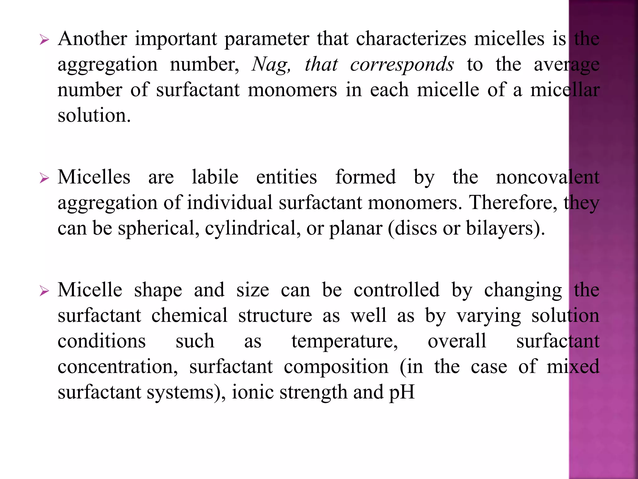  Another important parameter that characterizes micelles is the 
aggregation number, Nag, that corresponds to the average 
number of surfactant monomers in each micelle of a micellar 
solution. 
 Micelles are labile entities formed by the noncovalent 
aggregation of individual surfactant monomers. Therefore, they 
can be spherical, cylindrical, or planar (discs or bilayers). 
 Micelle shape and size can be controlled by changing the 
surfactant chemical structure as well as by varying solution 
conditions such as temperature, overall surfactant 
concentration, surfactant composition (in the case of mixed 
surfactant systems), ionic strength and pH 
 