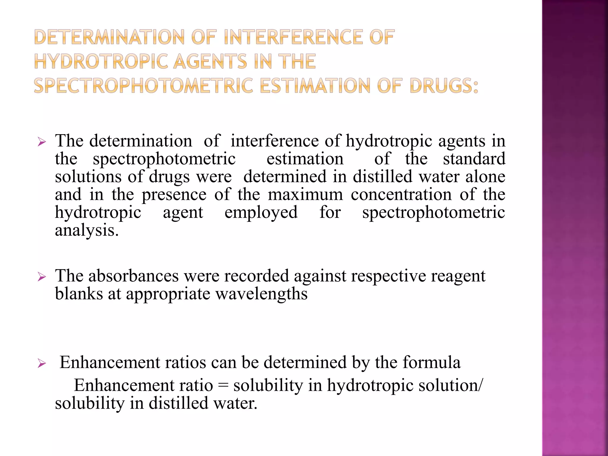  The determination of interference of hydrotropic agents in 
the spectrophotometric estimation of the standard 
solutions of drugs were determined in distilled water alone 
and in the presence of the maximum concentration of the 
hydrotropic agent employed for spectrophotometric 
analysis. 
 The absorbances were recorded against respective reagent 
blanks at appropriate wavelengths 
 Enhancement ratios can be determined by the formula 
Enhancement ratio = solubility in hydrotropic solution/ 
solubility in distilled water. 
 