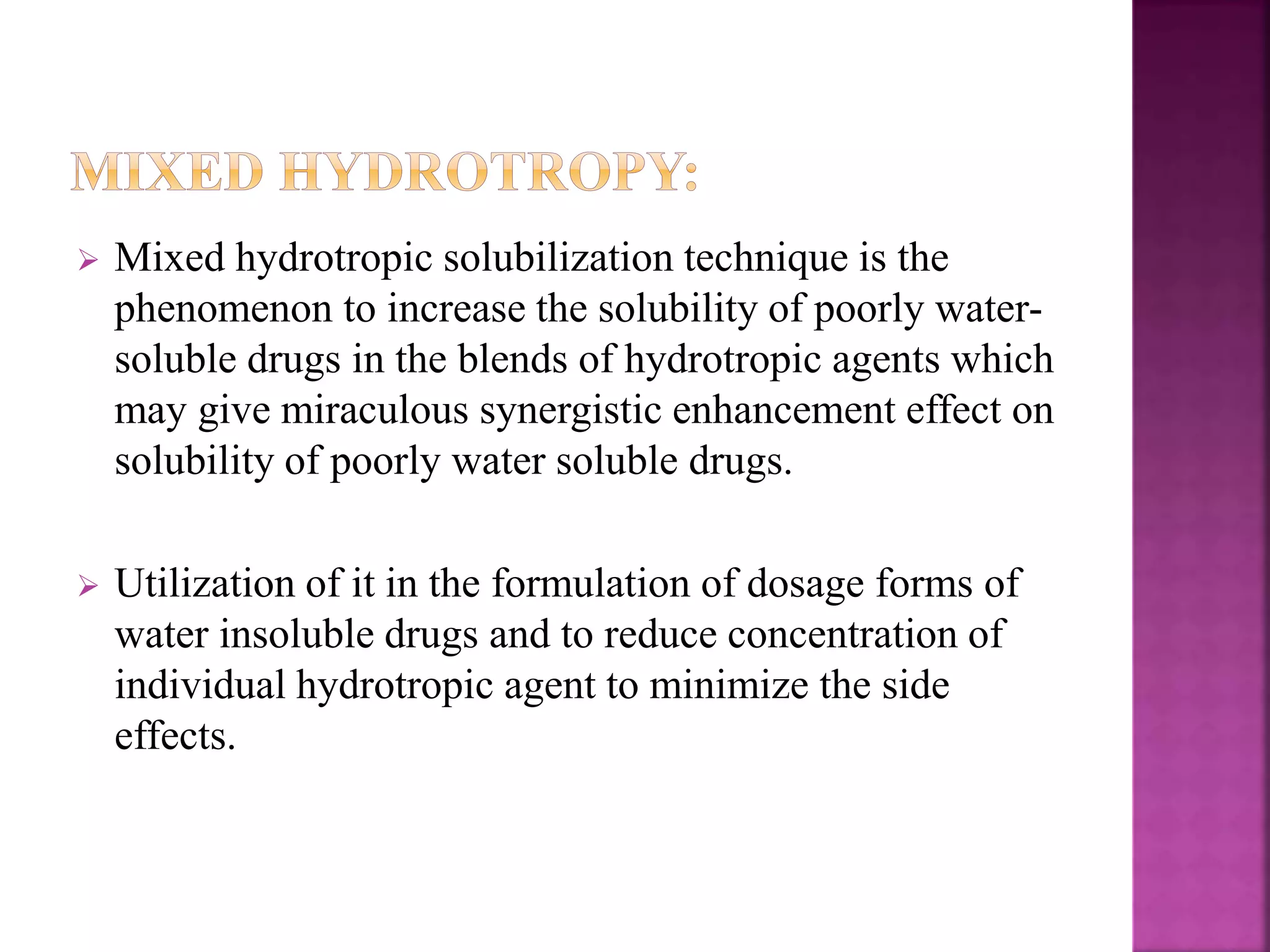  Mixed hydrotropic solubilization technique is the 
phenomenon to increase the solubility of poorly water-soluble 
drugs in the blends of hydrotropic agents which 
may give miraculous synergistic enhancement effect on 
solubility of poorly water soluble drugs. 
 Utilization of it in the formulation of dosage forms of 
water insoluble drugs and to reduce concentration of 
individual hydrotropic agent to minimize the side 
effects. 
 