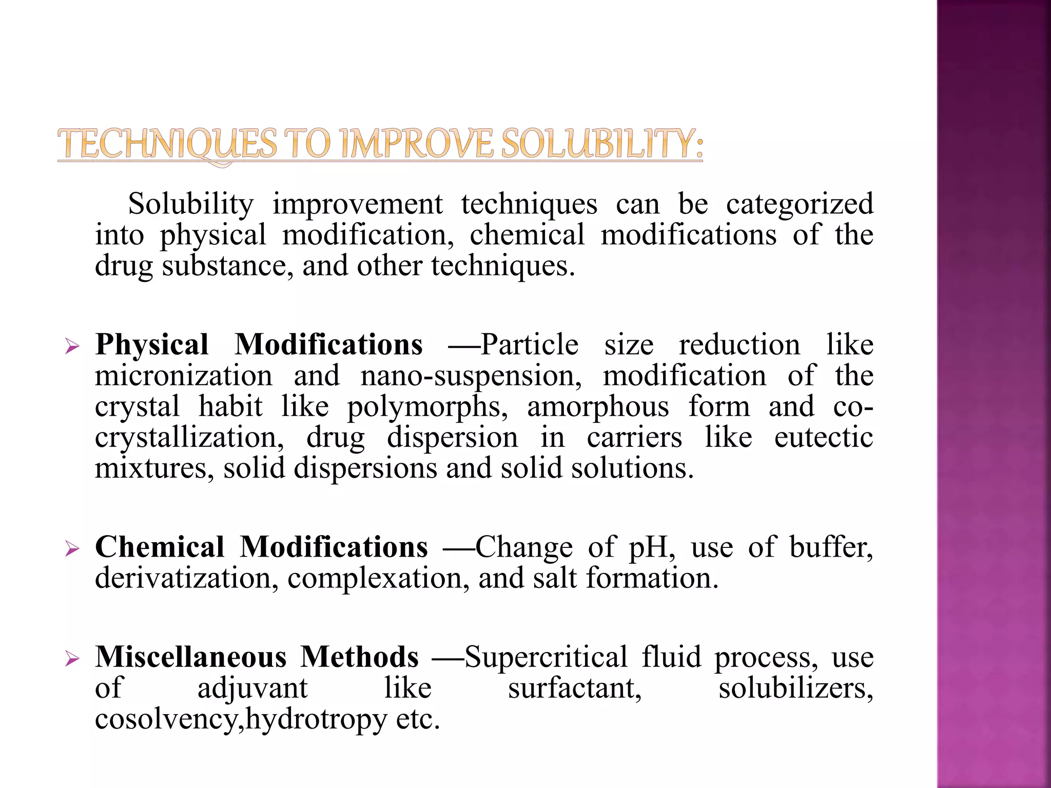 Solubility improvement techniques can be categorized 
into physical modification, chemical modifications of the 
drug substance, and other techniques. 
 Physical Modifications —Particle size reduction like 
micronization and nano-suspension, modification of the 
crystal habit like polymorphs, amorphous form and co-crystallization, 
drug dispersion in carriers like eutectic 
mixtures, solid dispersions and solid solutions. 
 Chemical Modifications —Change of pH, use of buffer, 
derivatization, complexation, and salt formation. 
 Miscellaneous Methods —Supercritical fluid process, use 
of adjuvant like surfactant, solubilizers, 
cosolvency,hydrotropy etc. 
 
