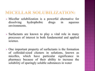  Micellar solubilization is a powerful alternative for 
dissolving hydrophobic drugs in aqueous 
environments. 
 Surfactants are known to play a vital role in many 
processes of interest in both fundamental and applied 
science. 
 One important property of surfactants is the formation 
of colloidal-sized clusters in solutions, known as 
micelles, which have particular significance in 
pharmacy because of their ability to increase the 
solubility of sparingly soluble substances in water 
 