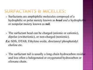  Surfactants are amphiphilic molecules composed of a 
hydrophilic or polar moiety known as head and a hydrophobic 
or nonpolar moiety known as tail. 
 The surfactant head can be charged (anionic or cationic), 
dipolar (zwitterionic), or non-charged (nonionic). 
Ex: SDS, DTAB, Ethylene oxide, dioctanoyl phosphatidyl 
choline etc. 
 The surfactant tail is usually a long chain hydrocarbon residue 
and less often a halogenated or oxygenated hydrocarbon or 
siloxane chain. 
 