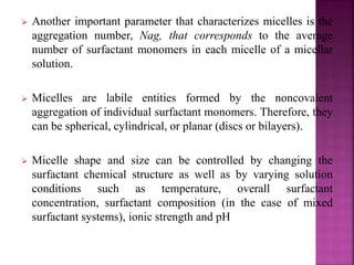  Another important parameter that characterizes micelles is the 
aggregation number, Nag, that corresponds to the average 
number of surfactant monomers in each micelle of a micellar 
solution. 
 Micelles are labile entities formed by the noncovalent 
aggregation of individual surfactant monomers. Therefore, they 
can be spherical, cylindrical, or planar (discs or bilayers). 
 Micelle shape and size can be controlled by changing the 
surfactant chemical structure as well as by varying solution 
conditions such as temperature, overall surfactant 
concentration, surfactant composition (in the case of mixed 
surfactant systems), ionic strength and pH 
 