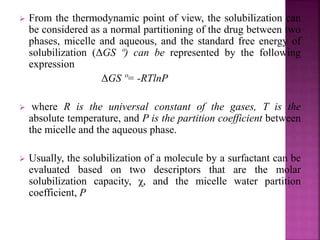 From the thermodynamic point of view, the solubilization can 
be considered as a normal partitioning of the drug between two 
phases, micelle and aqueous, and the standard free energy of 
solubilization (ΔGS º) can be represented by the following 
expression 
ΔGS º= -RTlnP 
 where R is the universal constant of the gases, T is the 
absolute temperature, and P is the partition coefficient between 
the micelle and the aqueous phase. 
 Usually, the solubilization of a molecule by a surfactant can be 
evaluated based on two descriptors that are the molar 
solubilization capacity, χ, and the micelle water partition 
coefficient, P 
 