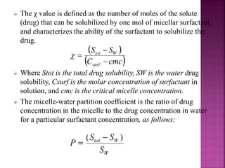  The χ value is defined as the number of moles of the solute 
(drug) that can be solubilized by one mol of micellar surfactant, 
and characterizes the ability of the surfactant to solubilize the 
drug. 
 Where Stot is the total drug solubility, SW is the water drug 
solubility, Csurf is the molar concentration of surfactant in 
solution, and cmc is the critical micelle concentration. 
 The micelle-water partition coefficient is the ratio of drug 
concentration in the micelle to the drug concentration in water 
for a particular surfactant concentration, as follows: 
 