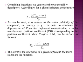  Combining Equations we can relate the two solubility 
descriptors. Accordingly, for a given surfactant concentration 
 As can be seen, P is related to the water solubility of the 
compound, in contrary to χ . In order to eliminate the 
dependence of P on the surfactant concentration, a molar 
micelle-water partition coefficient (PM), corresponding to the 
partition coefficient when Csurf = 1 M, can be defined as 
follows 
 The lower is the cmc value of a given surfactant, the more 
stable are the micelles. 
 