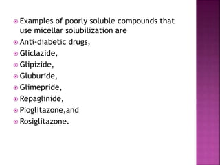  Examples of poorly soluble compounds that 
use micellar solubilization are 
 Anti-diabetic drugs, 
 Gliclazide, 
 Glipizide, 
 Gluburide, 
 Glimepride, 
 Repaglinide, 
 Pioglitazone,and 
 Rosiglitazone. 
 