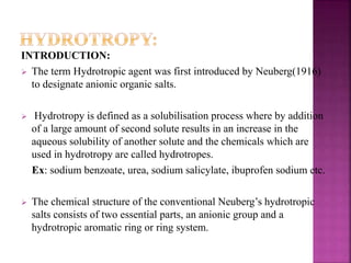INTRODUCTION: 
 The term Hydrotropic agent was first introduced by Neuberg(1916) 
to designate anionic organic salts. 
 Hydrotropy is defined as a solubilisation process where by addition 
of a large amount of second solute results in an increase in the 
aqueous solubility of another solute and the chemicals which are 
used in hydrotropy are called hydrotropes. 
Ex: sodium benzoate, urea, sodium salicylate, ibuprofen sodium etc. 
 The chemical structure of the conventional Neuberg’s hydrotropic 
salts consists of two essential parts, an anionic group and a 
hydrotropic aromatic ring or ring system. 
 