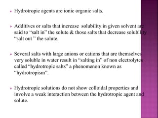  Hydrotropic agents are ionic organic salts. 
 Additives or salts that increase solubility in given solvent are 
said to “salt in” the solute & those salts that decrease solubility 
“salt out ” the solute. 
 Several salts with large anions or cations that are themselves 
very soluble in water result in “salting in” of non electrolytes 
called “hydrotropic salts” a phenomenon known as 
“hydrotropism”. 
 Hydrotropic solutions do not show colloidal properties and 
involve a weak interaction between the hydrotropic agent and 
solute. 
 