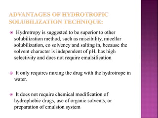  Hydrotropy is suggested to be superior to other 
solubilization method, such as miscibility, micellar 
solubilization, co solvency and salting in, because the 
solvent character is independent of pH, has high 
selectivity and does not require emulsification 
 It only requires mixing the drug with the hydrotrope in 
water. 
 It does not require chemical modification of 
hydrophobic drugs, use of organic solvents, or 
preparation of emulsion system 
 