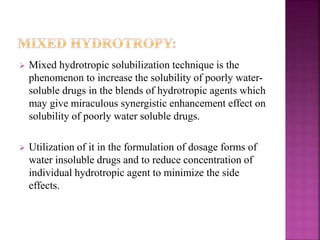  Mixed hydrotropic solubilization technique is the 
phenomenon to increase the solubility of poorly water-soluble 
drugs in the blends of hydrotropic agents which 
may give miraculous synergistic enhancement effect on 
solubility of poorly water soluble drugs. 
 Utilization of it in the formulation of dosage forms of 
water insoluble drugs and to reduce concentration of 
individual hydrotropic agent to minimize the side 
effects. 
 