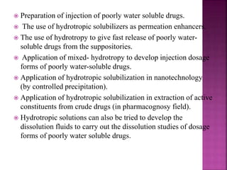  Preparation of injection of poorly water soluble drugs. 
 The use of hydrotropic solubilizers as permeation enhancers. 
 The use of hydrotropy to give fast release of poorly water-soluble 
drugs from the suppositories. 
 Application of mixed- hydrotropy to develop injection dosage 
forms of poorly water-soluble drugs. 
 Application of hydrotropic solubilization in nanotechnology 
(by controlled precipitation). 
 Application of hydrotropic solubilization in extraction of active 
constituents from crude drugs (in pharmacognosy field). 
 Hydrotropic solutions can also be tried to develop the 
dissolution fluids to carry out the dissolution studies of dosage 
forms of poorly water soluble drugs. 
 