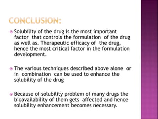  Solubility of the drug is the most important 
factor that controls the formulation of the drug 
as well as. Therapeutic efficacy of the drug, 
hence the most critical factor in the formulation 
development. 
 The various techniques described above alone or 
in combination can be used to enhance the 
solubility of the drug 
 Because of solubility problem of many drugs the 
bioavailability of them gets affected and hence 
solubility enhancement becomes necessary. 
 