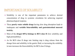  Solubility is one of the important parameters to achieve desired 
concentration of drug in systemic circulation for achieving required 
pharmacological response. 
 These poorly water soluble drugs having slow drug absorption leads to 
inadequate and variable bioavailability and gastrointestinal mucosal 
toxicity. 
 Most of the drugs(>40%) belongs to BCS class II (low solubility and 
high permeability). 
 As for BCS class II drugs rate limiting step is drug release from the 
dosage form and solubility in the gastric fluid, so increasing the solubility 
in turn increases the bioavailability for BCS class II drugs. 
 