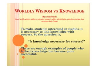 WORLDLY WISDOM VS KNOWLEDGE
To make students interested in studies, it
is necessary to link knowledge with
success. So the question is,
By: Sai Shriti
(About worldly wisdom relating to education, research, politics, administration, parenting, marriage, love
and about Godly Grace)
success. So the question is,
“Is knowledge necessary for success?”
There are enough examples of people who
lacked knowledge but became quite
successful.
 