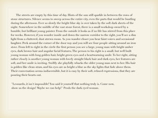 The streets are empty by this time of day. Hints of the sun still sparkle in between the rows of
stone structures. Silence seems to sweep across the entire city, even the parts that would be bustling
during the afternoon. Ever so slowly the bright blue sky is over taken by the soft dark sheets of the
night. Somewhere in the middle of the vast stone forest, there is a small workshop owned by a
humble, but brilliant young painter. From the outside it looks as if no life has stirred from this place
for weeks. However, if you wonder inside and down the narrow corridor to the right, you'll see a dim
light from a cluttered, dust strewn room. As you wander closer you hear faint voices and occasional
laughter. Peek around the corner of the door way and you will see four people sitting around an iron
stove. From left to right in the circle the ﬁrst person you see a large, young man with bright amber
eyes, dark brown hair and angular facial features. The person to his right is a small, but well built
young woman with long golden hair, bright green eyes and a heartwarming smile. To her right, sitting
rather closely is another young woman with lovely straight black hair and dark eyes, her features are
soft, and her smile is inviting. Swiftly she playfully whacks the older young man next to her. His hair
is golden like clean straw, and his eyes are as bright a blue as the sky lights that fade above them.
Their conversation seems indiscernible, but it is easy by their soft, relaxed expressions, that they are
pouring their hearts out.


"Leonardo, it isn't impossible! You said it yourself that nothing truly is. Come now,
show us the design! Maybe we can help!" Prods the dark eyed woman.
 