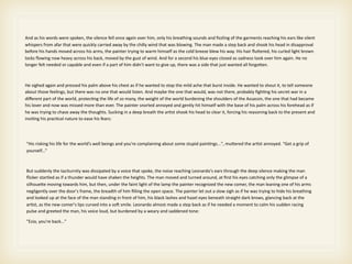 And as his words were spoken, the silence fell once again over him, only his breathing sounds and ﬁzzling of the garments reaching his ears like silent 
whispers from afar that were quickly carried away by the chilly wind that was blowing. The man made a step back and shook his head in disapproval 
before his hands moved across his arms, the painter trying to warm himself as the cold breeze blew his way. His hair ﬂuFered, his curled light brown 
locks ﬂowing now heavy across his back, moved by the gust of wind. And for a second his blue eyes closed as sadness took over him again. He no 
longer felt needed or capable and even if a part of him didn't want to give up, there was a side that just wanted all forgoFen.



He sighed again and pressed his palm above his chest as if he wanted to stop the mild ache that burst inside. He wanted to shout it, to tell someone 
about those feelings, but there was no one that would listen. And maybe the one that would, was not there, probably ﬁgh>ng his secret war in a 
diﬀerent part of the world, protec>ng the life of so many, the weight of the world burdening the shoulders of the Assassin, the one that had became 
his lover and now was missed more than ever. The painter snorted annoyed and gently hit himself with the base of his palm across his forehead as if 
he was trying to chase away the thoughts. Sucking in a deep breath the ar>st shook his head to clear it, forcing his reasoning back to the present and 
invi>ng his prac>cal nature to ease his fears:




"His risking his life for the world’s well beings and you're complaining about some stupid pain>ngs...", muFered the ar>st annoyed. “Get a grip of 
yourself...”



But suddenly the taciturnity was dissipated by a voice that spoke, the noise reaching Leonardo's ears through the deep silence making the man 
ﬂicker startled as if a thunder would have shaken the heights. The man moved and turned around, at ﬁrst his eyes catching only the glimpse of a 
silhoueFe moving towards him, but then, under the faint light of the lamp the painter recognized the new comer, the man leaning one of his arms 
negligently over the door's frame, the breadth of him ﬁlling the open space. The painter let out a slow sigh as if he was trying to hide his breathing 
and looked up at the face of the man standing in front of him, his black lashes and hazel eyes beneath straight dark brows, glancing back at the 
ar>st, as the new comer's lips curved into a so@ smile. Leonardo almost made a step back as if he needed a moment to calm his sudden racing 
pulse and greeted the man, his voice loud, but burdened by a weary and saddened tone:

"Ezio, you're back..."
 