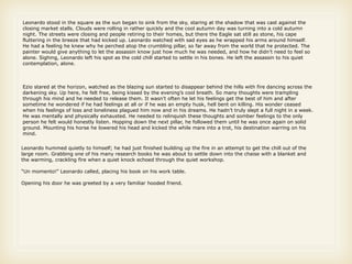 Leonardo stood in the square as the sun began to sink from the sky, staring at the shadow that was cast against the
closing market stalls. Clouds were rolling in rather quickly and the cool autumn day was turning into a cold autumn
night. The streets were closing and people retiring to their homes, but there the Eagle sat still as stone, his cape
fluttering in the breeze that had kicked up. Leonardo watched with sad eyes as he wrapped his arms around himself.
He had a feeling he knew why he perched atop the crumbling pillar, so far away from the world that he protected. The
painter would give anything to let the assassin know just how much he was needed, and how he didn’t need to feel so
alone. Sighing, Leonardo left his spot as the cold chill started to settle in his bones. He left the assassin to his quiet
contemplation, alone.



Ezio stared at the horizon, watched as the blazing sun started to disappear behind the hills with fire dancing across the
darkening sky. Up here, he felt free, being kissed by the evening’s cool breath. So many thoughts were trampling
through his mind and he needed to release them. It wasn’t often he let his feelings get the best of him and after
sometime he wondered if he had feelings at all or if he was an empty husk, hell bent on killing. His wonder ceased
when his feelings of loss and loneliness plagued him now and in his dreams. He hadn’t truly slept a full night in a week.
He was mentally and physically exhausted. He needed to relinquish these thoughts and somber feelings to the only
person he felt would honestly listen. Hopping down the next pillar, he followed them until he was once again on solid
ground. Mounting his horse he lowered his head and kicked the while mare into a trot, his destination warring on his
mind.


Leonardo hummed quietly to himself; he had just finished building up the fire in an attempt to get the chill out of the
large room. Grabbing one of his many research books he was about to settle down into the chaise with a blanket and
the warming, crackling fire when a quiet knock echoed through the quiet workshop.

“Un momento!” Leonardo called, placing his book on his work table.

Opening his door he was greeted by a very familiar hooded friend.
 