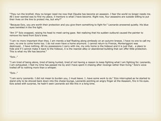 “They run the brothel; they no longer need me now that Claudia has become an assassin. I fear the world no longer needs me.
All I ever wanted was to find my place; il mentore is what I have become. Right now, four assassins are outside willing to put
their lives on the line to protect me, but why?”

“Because Ezio, you are worth their protection and you give them something to fight for.” Leonardo answered quietly. His blue
eyes twinkled in the fire light.

“Am I?” Ezio snapped, raising his head to meet caring gaze. Not realizing that his sudden outburst caused the painter to
remove his hand from Ezio’s knee.

“I am no more important than they. I am merely a leaf floating along aimlessly on an autumn breeze. I have no one to call my
own, no one to come home too. I do not even have a home anymore. I cannot return to Firenze, Monteriggioni was
destroyed… I have nothing. All my possessions I carry with me, my only home is the hideout and it is just that… a place to
hide and if I cannot make it back to the hideout, it is the nearest alley or abandoned building that can offer little protection.
This is what my life has become.”

“Ezio…”

“I am tired of being alone, tired of being hunted, tired of not having a reason to keep fighting what I am fighting for. Leonardo,
I am exhausted. I feel my time has passed me by and I have spent it chasing after revenge rather than living.” Ezio’s voice
trailed off to nothing more than a whisper.

“Ezio…”

“I am sorry Leonardo. I did not mean to burden you, I must leave. I…have some work to do.” Ezio interrupted as he started to
stand only to be shoved back down into the chaise lounge, Leonardo pointing an angry finger at the Assassin, fire in his eyes.
Ezio acted with surprise, he hadn’t seen Leonardo act like this in a long time.
 