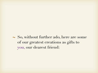 So, without further ado, here are some
of our greatest creations as gifts to
you, our dearest friend:
 