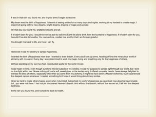 It was in that rain you found me, and in your arms I began to recover.

My dream was the birth of happiness. I dreamt of seeing smiles for so many days and nights, working at my hardest to create magic. I
dreamt of giving birth to new dreams, bright dreams, dreams of magic and wonder.

On that day you found me, shattered dreams and all.

If it hadn't been for you, I wouldn't even be able to walk this Earth-let alone drink from the fountains of happiness. If it hadn't been for you,
I wouldn't be able to breathe. You rescued me, cradled me, and for that I am forever grateful.

You brought me back to life, and now I can fly.

______________________________

I believed it was my destiny to spread happiness.

I wanted the birth of happiness more than I wanted to draw breath. Every day I took up arms, heading off into the miraculous world of
alchemy with my wand. Every day I was determined to work my magic, living and breathing only for the happiness of others.

Without standing on my own two feet, I conducted spells for the world I loved.

I was frozen in time, even though sunshine moved outside of my window. It was my purpose to spread light through our world, but I bore
no true light within me. I knew nothing of love's soft, sweet glow, or the tender song it offered complete hearts. I was always delighted to
witness the bliss of others, especially when their joy came from my alchemy. I might not have been a Master Alchemist, but I experienced
the deepest rapture whenever I created something-for I knew it would bring about many smiles.

I tried so hard to make others happy, even when I stumbled. I absorbed my world's happiness as a parched rose absorbs liquid crystal,
but...you were not there. I had not yet discovered Heaven's breath. And without that breath, without that sacred air, I fell into the deepest
darkness.

In the rain you found me, and nursed me back to health.

________________________________
 