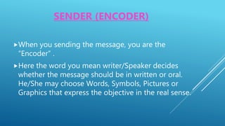SENDER (ENCODER)
When you sending the message, you are the
“Encoder” .
Here the word you mean writer/Speaker decides
whether the message should be in written or oral.
He/She may choose Words, Symbols, Pictures or
Graphics that express the objective in the real sense.
 
