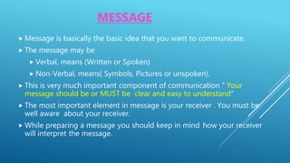 MESSAGE
 Message is basically the basic idea that you want to communicate.
 The message may be
 Verbal, means (Written or Spoken)
 Non-Verbal, means( Symbols, Pictures or unspoken).
 This is very much important component of communication “ Your
message should be or MUST be clear and easy to understand”
 The most important element in message is your receiver . You must be
well aware about your receiver.
 While preparing a message you should keep in mind how your receiver
will interpret the message.
 