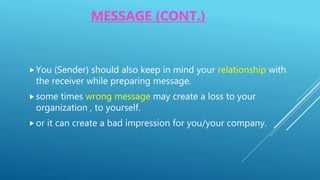MESSAGE (CONT.)
You (Sender) should also keep in mind your relationship with
the receiver while preparing message.
some times wrong message may create a loss to your
organization , to yourself.
or it can create a bad impression for you/your company.
 