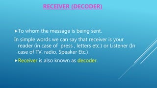 RECEIVER (DECODER)
To whom the message is being sent.
In simple words we can say that receiver is your
reader (in case of press , letters etc.) or Listener (In
case of TV, radio, Speaker Etc.)
Receiver is also known as decoder.
 