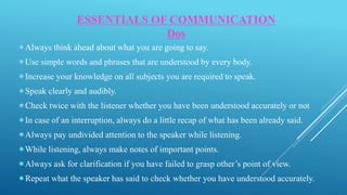 Always think ahead about what you are going to say.
Use simple words and phrases that are understood by every body.
Increase your knowledge on all subjects you are required to speak.
Speak clearly and audibly.
Check twice with the listener whether you have been understood accurately or not
In case of an interruption, always do a little recap of what has been already said.
Always pay undivided attention to the speaker while listening.
While listening, always make notes of important points.
Always ask for clarification if you have failed to grasp other’s point of view.
Repeat what the speaker has said to check whether you have understood accurately.
ESSENTIALS OF COMMUNICATION
Dos
 