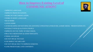 How to Improve Existing Level of
COMMUNICATION?
IMPROVE LANGUAGE.
IMPROVE PRONUNCIATIOON.
WORK ON VOICE MODULATION.
WORK ON BODY LANGUAGE.
READ MORE
LISTEN MORE
AVOID READING OR WATCHING OR LISTENING UNWANTED LITERATURE, GOSSIP, MEDIA PRESENTATION ETC.
INTERACT WITH QUALITATIVE PEOPLE.
IMPROVE ON YOU TOPIC OF DISCUSSION,
PRACTICE MEDITATION & GOOD THOUGHTS.
THINK AND SPEAK.
DO NOT SPEAK TOO FAST.
USE SIMPLE VOCABULARY.
DO NOT SPEAK ONLY TO IMPRESS SOMEONE.
LOOK PRESENTABLE AND CONFIDENT.
 