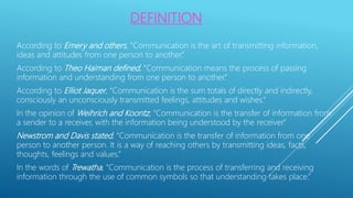 DEFINITION
According to Emery and others, “Communication is the art of transmitting information,
ideas and attitudes from one person to another.”
According to Theo Haiman defined, “Communication means the process of passing
information and understanding from one person to another.”
According to Elliot Jaquer, “Communication is the sum totals of directly and indirectly,
consciously an unconsciously transmitted feelings, attitudes and wishes.”
In the opinion of Weihrich and Koontz, “Communication is the transfer of information from
a sender to a receiver, with the information being understood by the receiver.”
Newstrom and Davis stated, “Communication is the transfer of information from one
person to another person. It is a way of reaching others by transmitting ideas, facts,
thoughts, feelings and values.”
In the words of Trewatha, “Communication is the process of transferring and receiving
information through the use of common symbols so that understanding takes place.”
 