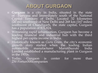  Gurgaon is a city in India, situated in the state
of Haryana and immediately south of the National
Capital Territory of Delhi. Located 32 kilometres
(20 mi) southwest of New Delhi and 268 km (167 miles)
southwest of Chandigarh, the state capital, Gurgaon
has a population of 876,824.
 Witnessing rapid urbanization, Gurgaon has become a
leading financial and industrial hub with the third
highest per capita income in India.
 Historically known as Guru Gram, the city's economic
growth story started when the leading Indian
automobile manufacturer MarutiSuzuki India
Limited established a manufacturing plant in Gurgaon
in the 1970s.
 Today, Gurgaon is center for more than
250 Fortun500companies
 