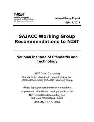  
                                                Internal	
  Group	
  Report	
  
                                                                       Feb	
  12,	
  2013
                                  Special	
  Publication	
  500-­‐273	
  Special	
  Publication	
  500-­‐273




                                	
  
        SAJACC Working Group
       Recommendations to NIST


       National Institute of Standards and
                   Technology


                     NIST Cloud Computing
         Standards Acceleration to Jumpstart Adoption
         of Cloud Computing (SAJACC) Working Group


           Phase I group report and recommendations
         as presented at and incorporating input from the
                NIST Joint Cloud Computing and
                  Big Data Workshop & Forum
                     January 15-17, 2013
	
  
 