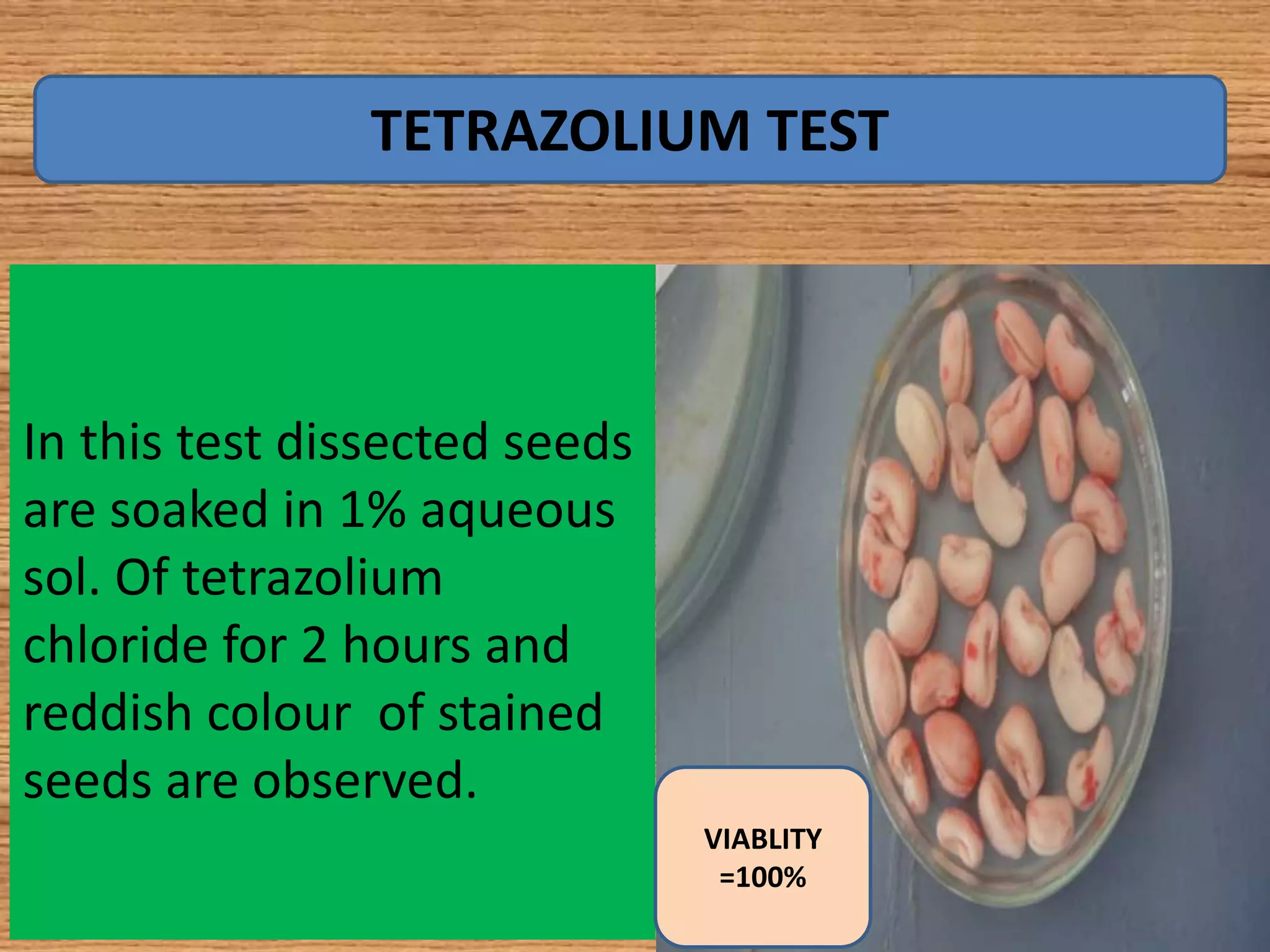 In this test dissected seeds
are soaked in 1% aqueous
sol. Of tetrazolium
chloride for 2 hours and
reddish colour of stained
seeds are observed.
TETRAZOLIUM TEST
VIABLITY
=100%
 