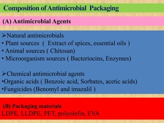 Composition ofAntimicrobial Packaging
(B) Packaging materials
LDPE, LLDPE, PET, polyolefin, EVA
Natural antimicrobials
• Plant sources ( Extract of spices, essential oils )
• Animal sources ( Chitosan)
• Microorganism sources ( Bacteriocins, Enzymes)
Chemical antimicrobial agents
•Organic acids ( Benzoic acid, Sorbates, acetic acids)
•Fungicides (Benomyl and imazalil )
(A) Antimicrobial Agents
 