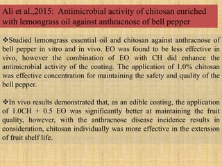 Studied lemongrass essential oil and chitosan against anthracnose of
bell pepper in vitro and in vivo. EO was found to be less effective in
vivo, however the combination of EO with CH did enhance the
antimicrobial activity of the coating. The application of 1.0% chitosan
was effective concentration for maintaining the safety and quality of the
bell pepper.
In vivo results demonstrated that, as an edible coating, the application
of 1.0CH + 0.5 EO was significantly better at maintaining the fruit
quality, however, with the anthracnose disease incidence results in
consideration, chitosan individually was more effective in the extension
of fruit shelf life.
Ali et al.,2015: Antimicrobial activity of chitosan enriched
with lemongrass oil against anthracnose of bell pepper
 