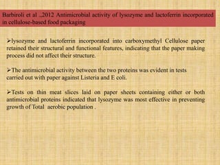 Barbiroli et al .,2012 Antimicrobial activity of lysozyme and lactoferrin incorporated
in cellulose-based food packaging
lysozyme and lactoferrin incorporated into carboxymethyl Cellulose paper
retained their structural and functional features, indicating that the paper making
process did not affect their structure.
The antimicrobial activity between the two proteins was evident in tests
carried out with paper against Listeria and E coli.
Tests on thin meat slices laid on paper sheets containing either or both
antimicrobial proteins indicated that lysozyme was most effective in preventing
growth of Total aerobic population .
 