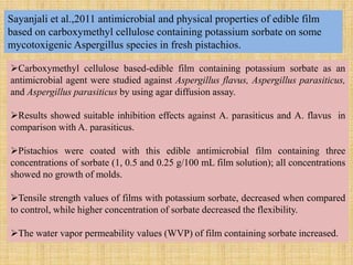 Sayanjali et al.,2011 antimicrobial and physical properties of edible film
based on carboxymethyl cellulose containing potassium sorbate on some
mycotoxigenic Aspergillus species in fresh pistachios.
Carboxymethyl cellulose based-edible film containing potassium sorbate as an
antimicrobial agent were studied against Aspergillus flavus, Aspergillus parasiticus,
and Aspergillus parasiticus by using agar diffusion assay.
Results showed suitable inhibition effects against A. parasiticus and A. flavus in
comparison with A. parasiticus.
Pistachios were coated with this edible antimicrobial film containing three
concentrations of sorbate (1, 0.5 and 0.25 g/100 mL film solution); all concentrations
showed no growth of molds.
Tensile strength values of films with potassium sorbate, decreased when compared
to control, while higher concentration of sorbate decreased the flexibility.
The water vapor permeability values (WVP) of film containing sorbate increased.
 