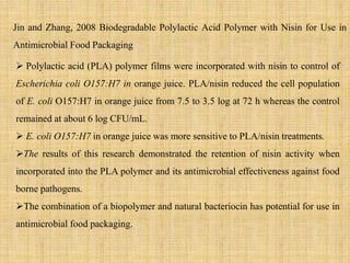  Polylactic acid (PLA) polymer films were incorporated with nisin to control of
Escherichia coli O157:H7 in orange juice. PLA/nisin reduced the cell population
of E. coli O157:H7 in orange juice from 7.5 to 3.5 log at 72 h whereas the control
remained at about 6 log CFU/mL.
 E. coli O157:H7 in orange juice was more sensitive to PLA/nisin treatments.
The results of this research demonstrated the retention of nisin activity when
incorporated into the PLA polymer and its antimicrobial effectiveness against food
borne pathogens.
The combination of a biopolymer and natural bacteriocin has potential for use in
antimicrobial food packaging.
Jin and Zhang, 2008 Biodegradable Polylactic Acid Polymer with Nisin for Use in
Antimicrobial Food Packaging
 
