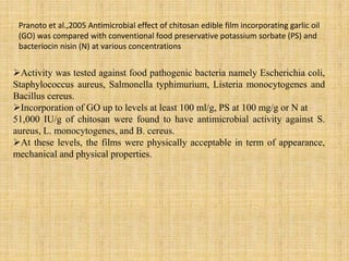 Pranoto et al.,2005 Antimicrobial effect of chitosan edible film incorporating garlic oil
(GO) was compared with conventional food preservative potassium sorbate (PS) and
bacteriocin nisin (N) at various concentrations
Activity was tested against food pathogenic bacteria namely Escherichia coli,
Staphylococcus aureus, Salmonella typhimurium, Listeria monocytogenes and
Bacillus cereus.
Incorporation of GO up to levels at least 100 ml/g, PS at 100 mg/g or N at
51,000 IU/g of chitosan were found to have antimicrobial activity against S.
aureus, L. monocytogenes, and B. cereus.
At these levels, the films were physically acceptable in term of appearance,
mechanical and physical properties.
 